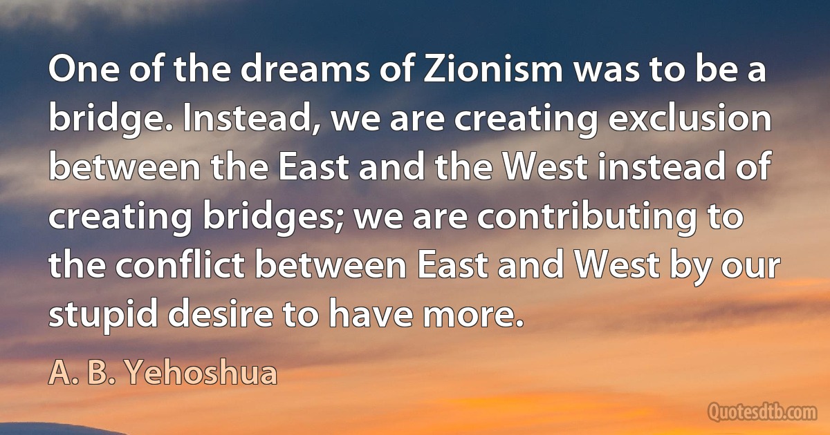 One of the dreams of Zionism was to be a bridge. Instead, we are creating exclusion between the East and the West instead of creating bridges; we are contributing to the conflict between East and West by our stupid desire to have more. (A. B. Yehoshua)