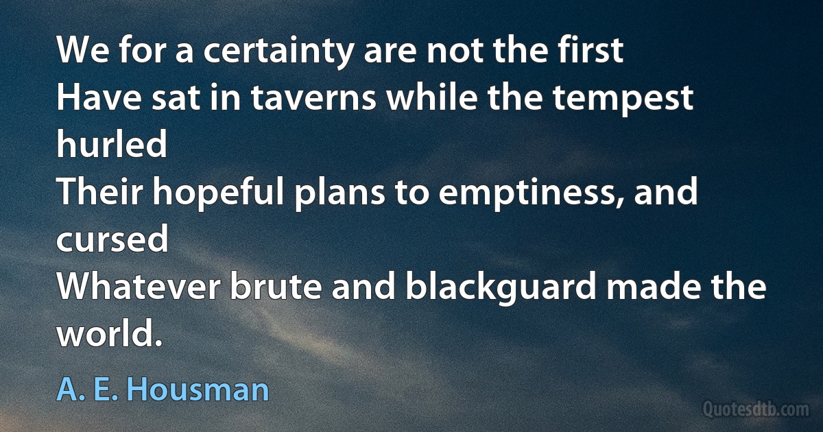 We for a certainty are not the first
Have sat in taverns while the tempest hurled
Their hopeful plans to emptiness, and cursed
Whatever brute and blackguard made the world. (A. E. Housman)