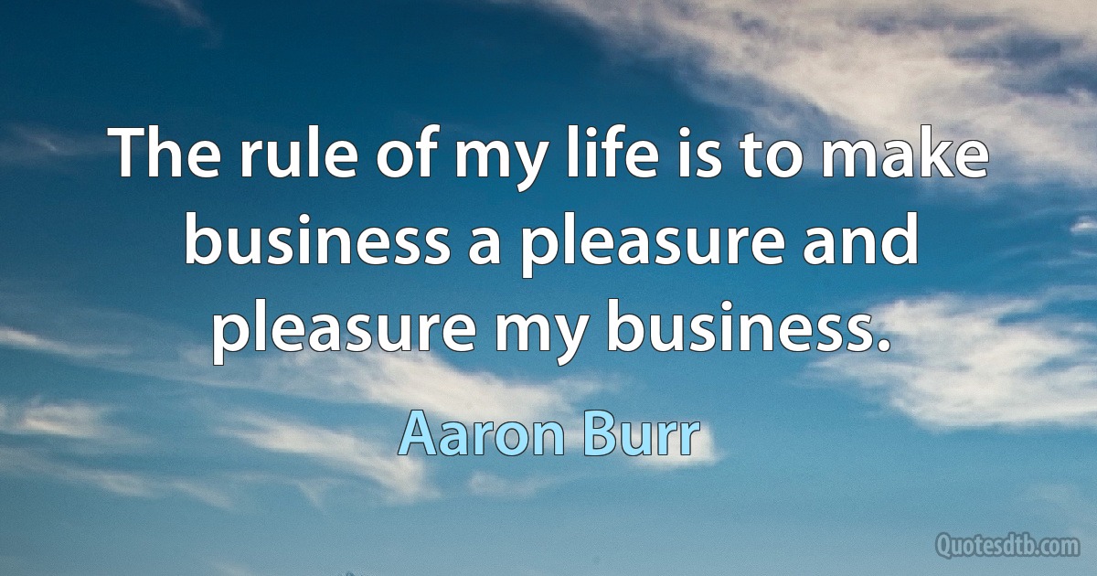 The rule of my life is to make business a pleasure and pleasure my business. (Aaron Burr)