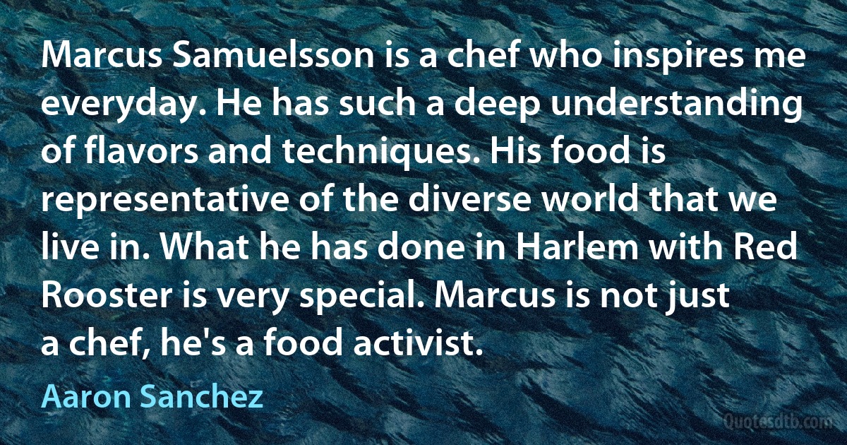 Marcus Samuelsson is a chef who inspires me everyday. He has such a deep understanding of flavors and techniques. His food is representative of the diverse world that we live in. What he has done in Harlem with Red Rooster is very special. Marcus is not just a chef, he's a food activist. (Aaron Sanchez)