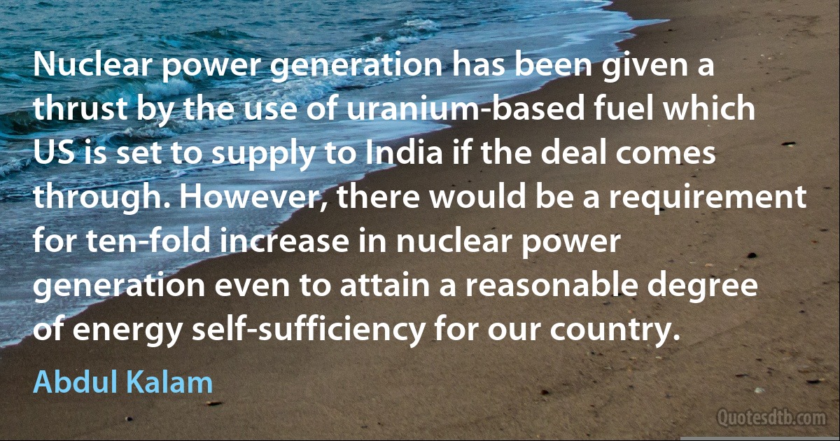 Nuclear power generation has been given a thrust by the use of uranium-based fuel which US is set to supply to India if the deal comes through. However, there would be a requirement for ten-fold increase in nuclear power generation even to attain a reasonable degree of energy self-sufficiency for our country. (Abdul Kalam)