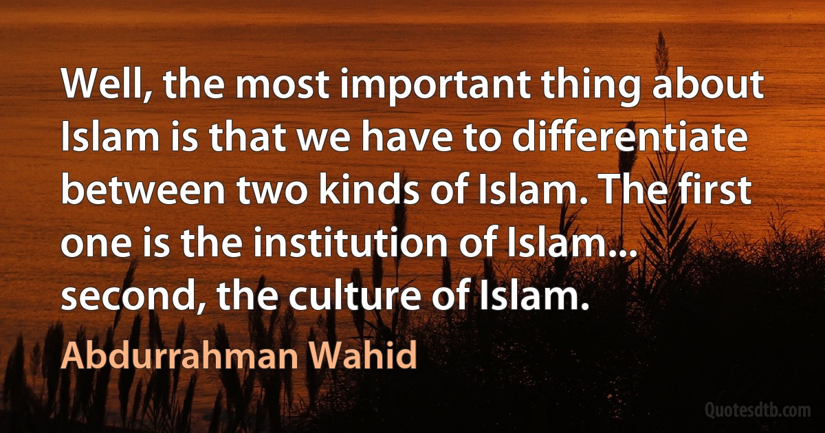 Well, the most important thing about Islam is that we have to differentiate between two kinds of Islam. The first one is the institution of Islam... second, the culture of Islam. (Abdurrahman Wahid)