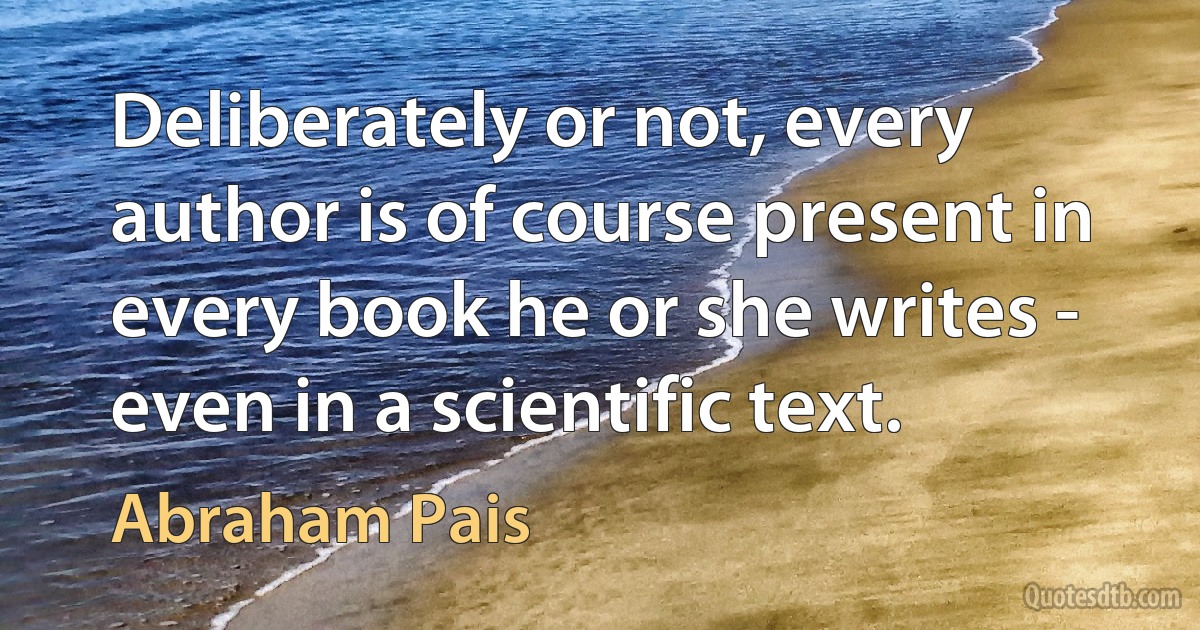 Deliberately or not, every author is of course present in every book he or she writes - even in a scientific text. (Abraham Pais)