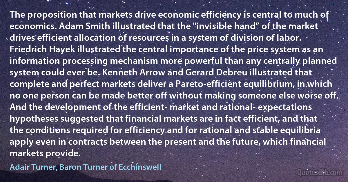 The proposition that markets drive economic efficiency is central to much of economics. Adam Smith illustrated that the "invisible hand” of the market drives efficient allocation of resources in a system of division of labor. Friedrich Hayek illustrated the central importance of the price system as an information processing mechanism more powerful than any centrally planned system could ever be. Kenneth Arrow and Gerard Debreu illustrated that complete and perfect markets deliver a Pareto-efficient equilibrium, in which no one person can be made better off without making someone else worse off. And the development of the efficient- market and rational- expectations hypotheses suggested that financial markets are in fact efficient, and that the conditions required for efficiency and for rational and stable equilibria apply even in contracts between the present and the future, which financial markets provide. (Adair Turner, Baron Turner of Ecchinswell)