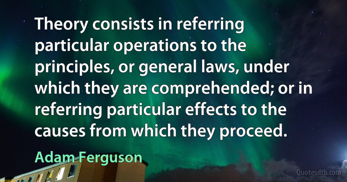 Theory consists in referring particular operations to the principles, or general laws, under which they are comprehended; or in referring particular effects to the causes from which they proceed. (Adam Ferguson)