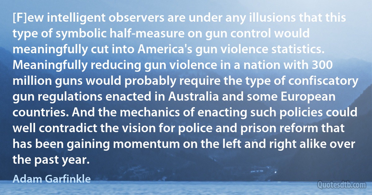 [F]ew intelligent observers are under any illusions that this type of symbolic half-measure on gun control would meaningfully cut into America's gun violence statistics. Meaningfully reducing gun violence in a nation with 300 million guns would probably require the type of confiscatory gun regulations enacted in Australia and some European countries. And the mechanics of enacting such policies could well contradict the vision for police and prison reform that has been gaining momentum on the left and right alike over the past year. (Adam Garfinkle)