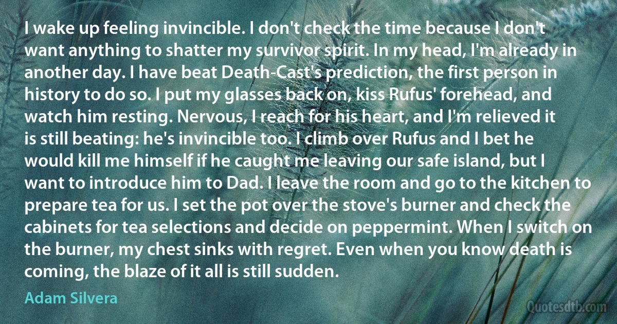 I wake up feeling invincible. I don't check the time because I don't want anything to shatter my survivor spirit. In my head, I'm already in another day. I have beat Death-Cast's prediction, the first person in history to do so. I put my glasses back on, kiss Rufus' forehead, and watch him resting. Nervous, I reach for his heart, and I'm relieved it is still beating: he's invincible too. I climb over Rufus and I bet he would kill me himself if he caught me leaving our safe island, but I want to introduce him to Dad. I leave the room and go to the kitchen to prepare tea for us. I set the pot over the stove's burner and check the cabinets for tea selections and decide on peppermint. When I switch on the burner, my chest sinks with regret. Even when you know death is coming, the blaze of it all is still sudden. (Adam Silvera)