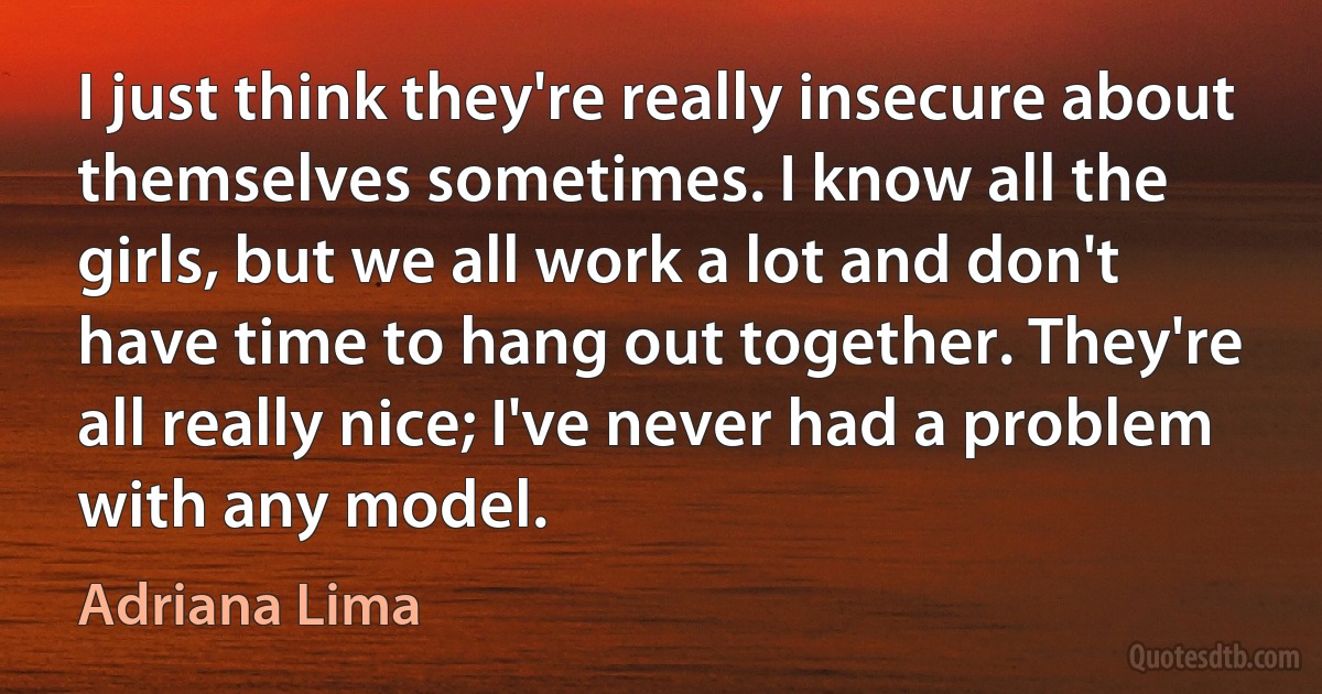 I just think they're really insecure about themselves sometimes. I know all the girls, but we all work a lot and don't have time to hang out together. They're all really nice; I've never had a problem with any model. (Adriana Lima)