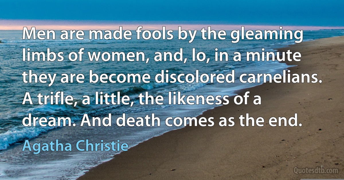 Men are made fools by the gleaming limbs of women, and, lo, in a minute they are become discolored carnelians. A trifle, a little, the likeness of a dream. And death comes as the end. (Agatha Christie)