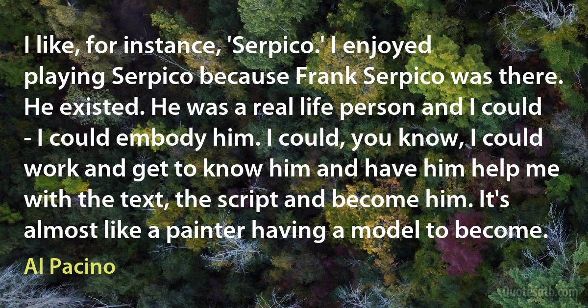 I like, for instance, 'Serpico.' I enjoyed playing Serpico because Frank Serpico was there. He existed. He was a real life person and I could - I could embody him. I could, you know, I could work and get to know him and have him help me with the text, the script and become him. It's almost like a painter having a model to become. (Al Pacino)