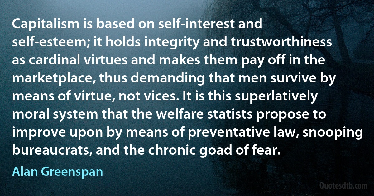 Capitalism is based on self-interest and self-esteem; it holds integrity and trustworthiness as cardinal virtues and makes them pay off in the marketplace, thus demanding that men survive by means of virtue, not vices. It is this superlatively moral system that the welfare statists propose to improve upon by means of preventative law, snooping bureaucrats, and the chronic goad of fear. (Alan Greenspan)