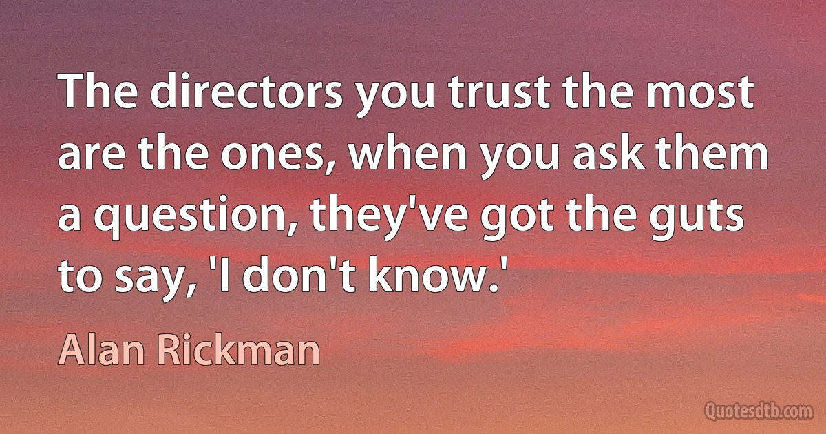 The directors you trust the most are the ones, when you ask them a question, they've got the guts to say, 'I don't know.' (Alan Rickman)