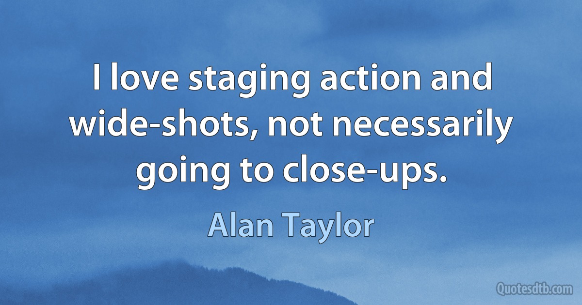 I love staging action and wide-shots, not necessarily going to close-ups. (Alan Taylor)