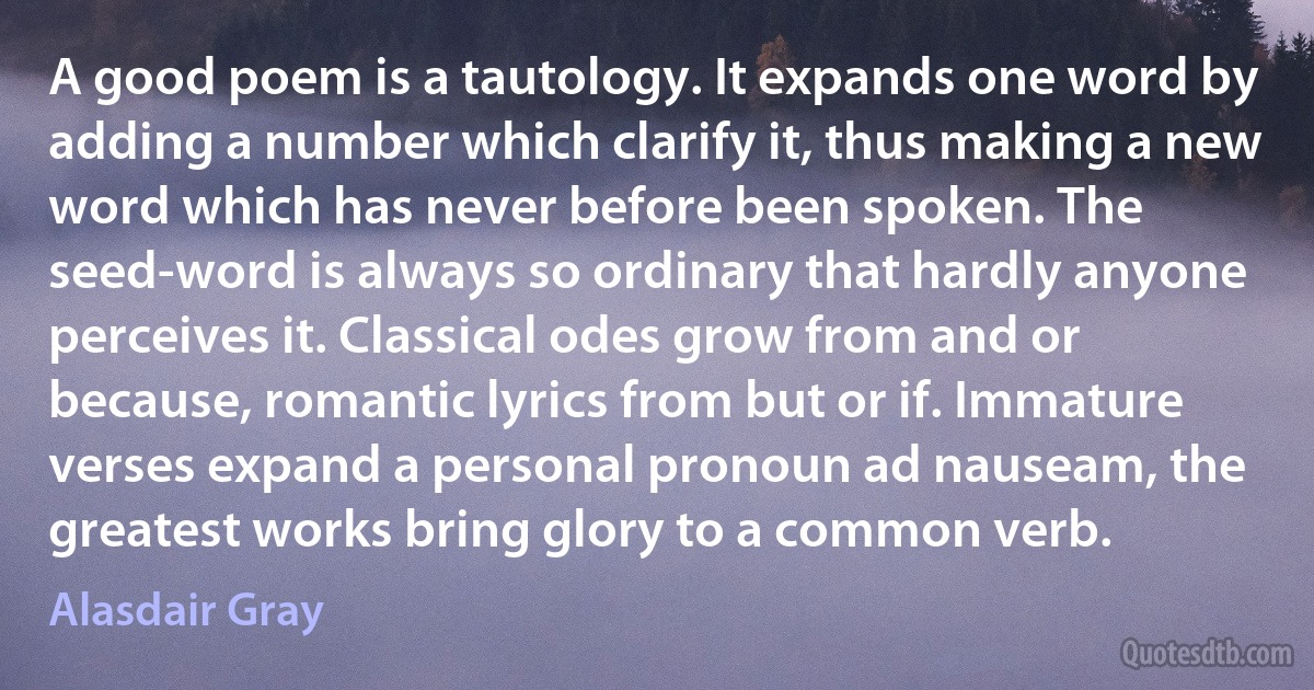 A good poem is a tautology. It expands one word by adding a number which clarify it, thus making a new word which has never before been spoken. The seed-word is always so ordinary that hardly anyone perceives it. Classical odes grow from and or because, romantic lyrics from but or if. Immature verses expand a personal pronoun ad nauseam, the greatest works bring glory to a common verb. (Alasdair Gray)