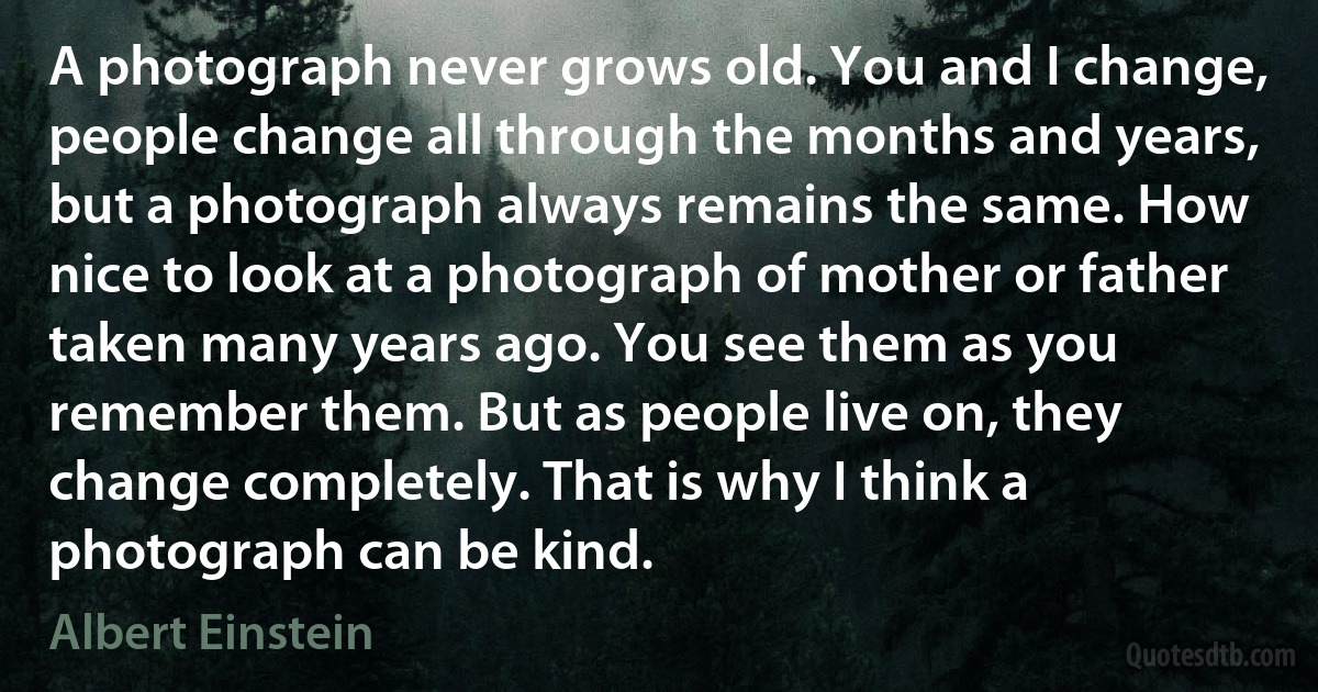 A photograph never grows old. You and I change, people change all through the months and years, but a photograph always remains the same. How nice to look at a photograph of mother or father taken many years ago. You see them as you remember them. But as people live on, they change completely. That is why I think a photograph can be kind. (Albert Einstein)