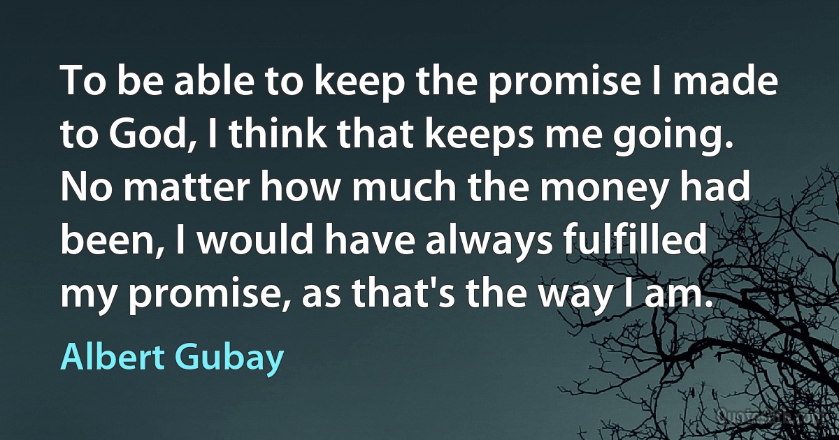 To be able to keep the promise I made to God, I think that keeps me going. No matter how much the money had been, I would have always fulfilled my promise, as that's the way I am. (Albert Gubay)