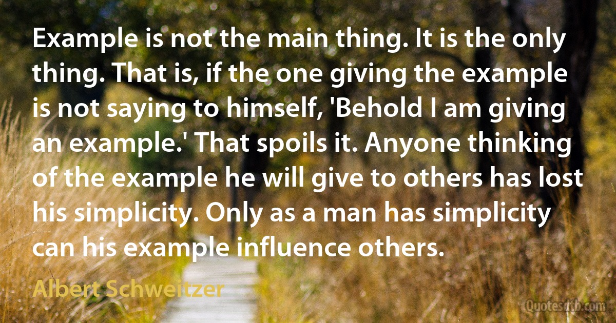 Example is not the main thing. It is the only thing. That is, if the one giving the example is not saying to himself, 'Behold I am giving an example.' That spoils it. Anyone thinking of the example he will give to others has lost his simplicity. Only as a man has simplicity can his example influence others. (Albert Schweitzer)