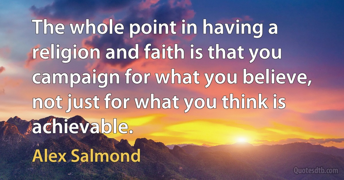 The whole point in having a religion and faith is that you campaign for what you believe, not just for what you think is achievable. (Alex Salmond)