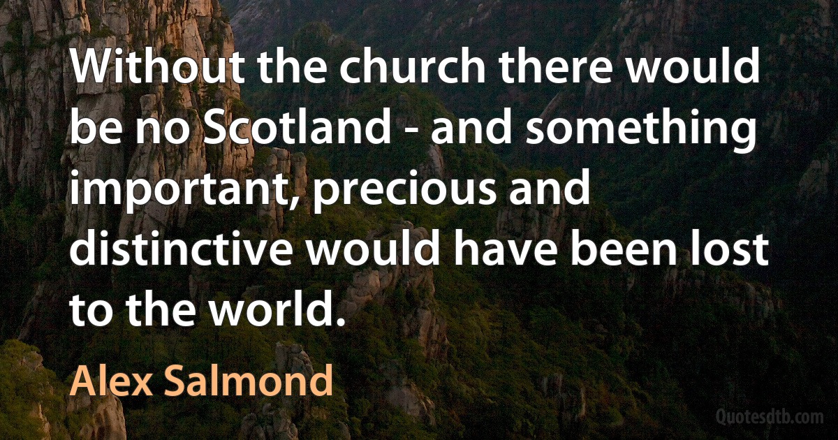 Without the church there would be no Scotland - and something important, precious and distinctive would have been lost to the world. (Alex Salmond)