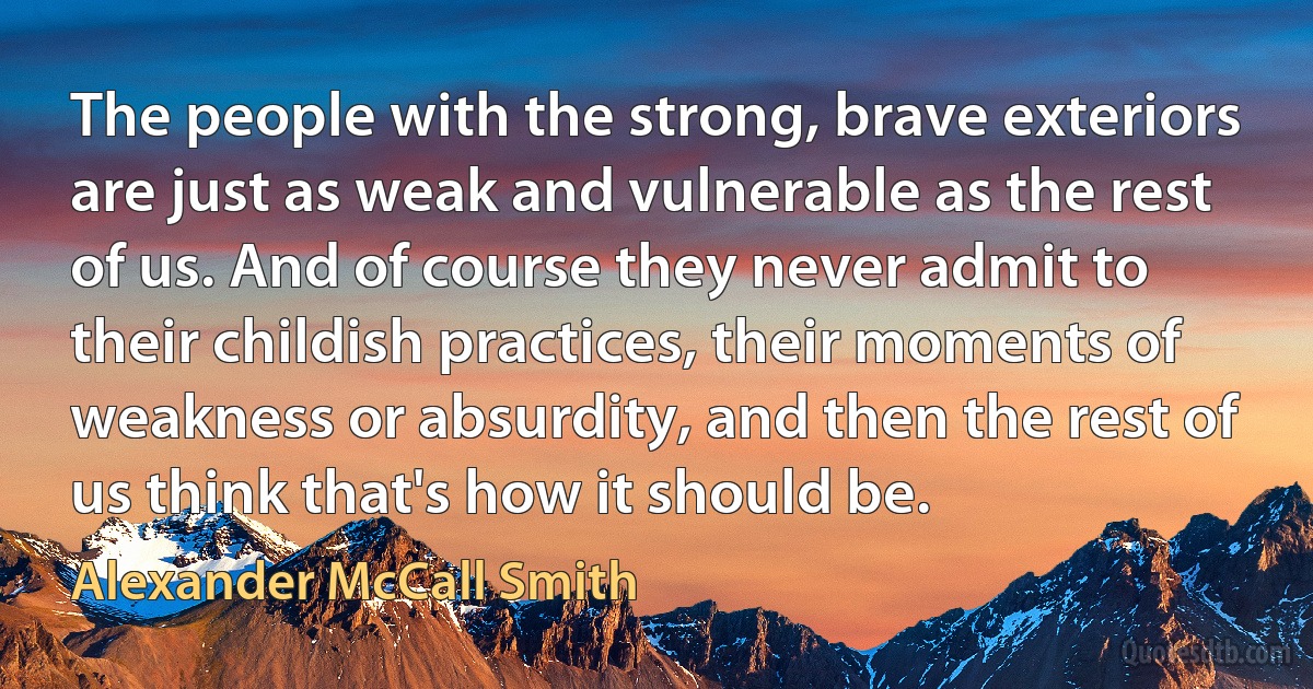 The people with the strong, brave exteriors are just as weak and vulnerable as the rest of us. And of course they never admit to their childish practices, their moments of weakness or absurdity, and then the rest of us think that's how it should be. (Alexander McCall Smith)