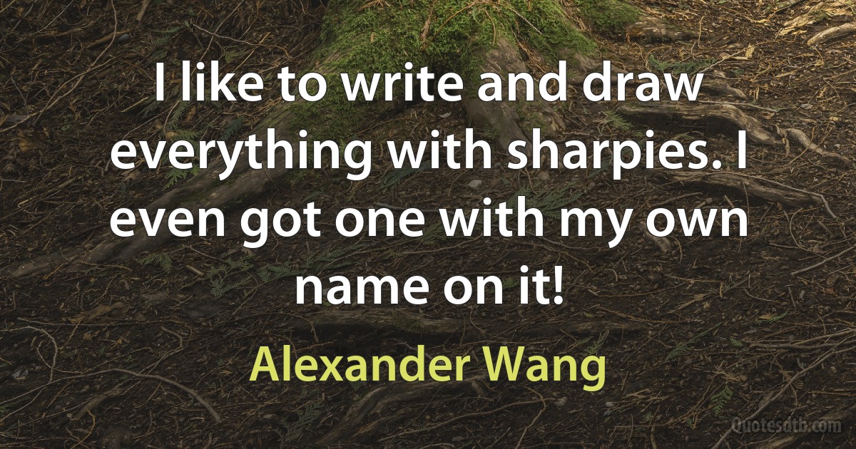 I like to write and draw everything with sharpies. I even got one with my own name on it! (Alexander Wang)