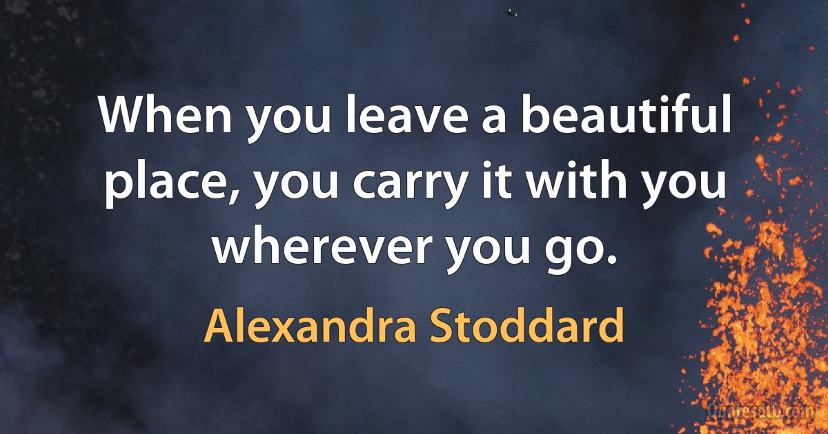 When you leave a beautiful place, you carry it with you wherever you go. (Alexandra Stoddard)