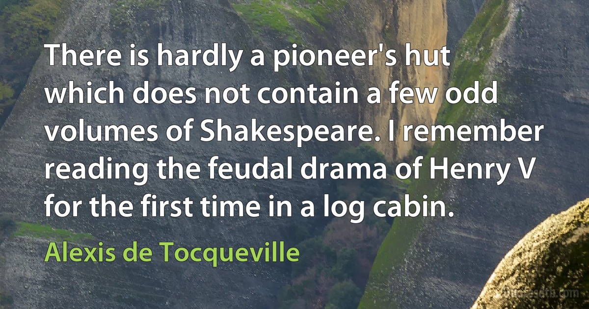 There is hardly a pioneer's hut which does not contain a few odd volumes of Shakespeare. I remember reading the feudal drama of Henry V for the first time in a log cabin. (Alexis de Tocqueville)