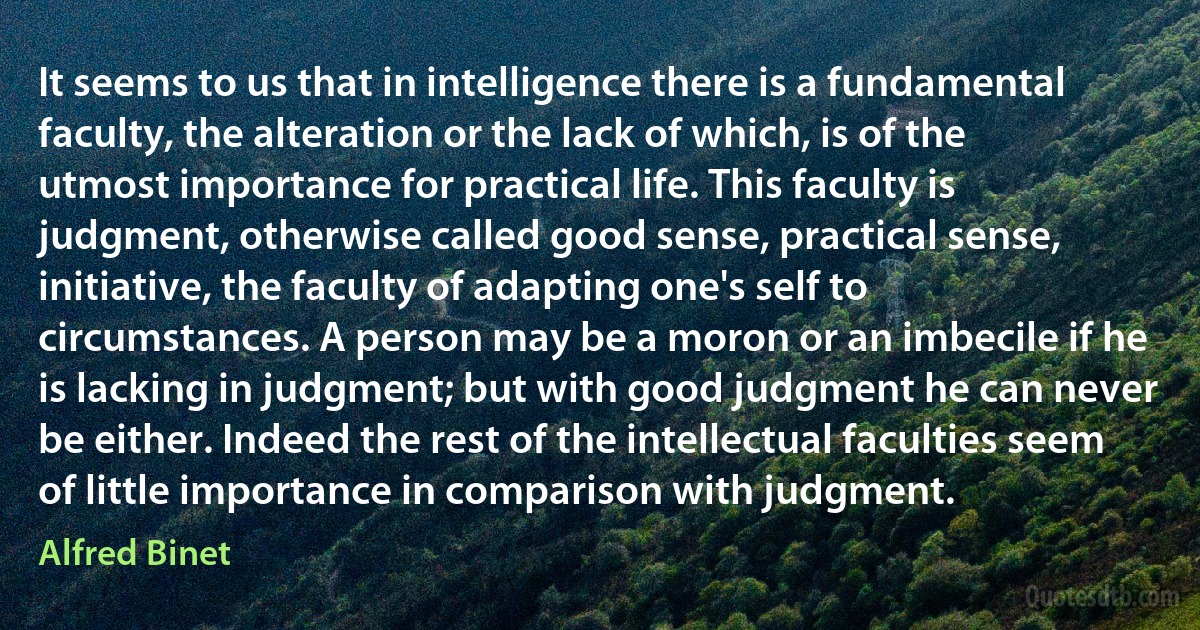 It seems to us that in intelligence there is a fundamental faculty, the alteration or the lack of which, is of the utmost importance for practical life. This faculty is judgment, otherwise called good sense, practical sense, initiative, the faculty of adapting one's self to circumstances. A person may be a moron or an imbecile if he is lacking in judgment; but with good judgment he can never be either. Indeed the rest of the intellectual faculties seem of little importance in comparison with judgment. (Alfred Binet)