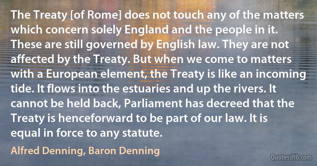 The Treaty [of Rome] does not touch any of the matters which concern solely England and the people in it. These are still governed by English law. They are not affected by the Treaty. But when we come to matters with a European element, the Treaty is like an incoming tide. It flows into the estuaries and up the rivers. It cannot be held back, Parliament has decreed that the Treaty is henceforward to be part of our law. It is equal in force to any statute. (Alfred Denning, Baron Denning)