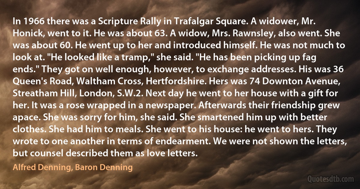 In 1966 there was a Scripture Rally in Trafalgar Square. A widower, Mr. Honick, went to it. He was about 63. A widow, Mrs. Rawnsley, also went. She was about 60. He went up to her and introduced himself. He was not much to look at. "He looked like a tramp," she said. "He has been picking up fag ends." They got on well enough, however, to exchange addresses. His was 36 Queen's Road, Waltham Cross, Hertfordshire. Hers was 74 Downton Avenue, Streatham Hill, London, S.W.2. Next day he went to her house with a gift for her. It was a rose wrapped in a newspaper. Afterwards their friendship grew apace. She was sorry for him, she said. She smartened him up with better clothes. She had him to meals. She went to his house: he went to hers. They wrote to one another in terms of endearment. We were not shown the letters, but counsel described them as love letters. (Alfred Denning, Baron Denning)