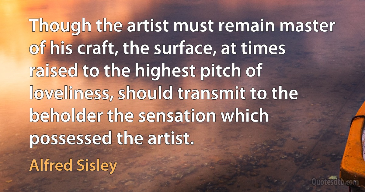 Though the artist must remain master of his craft, the surface, at times raised to the highest pitch of loveliness, should transmit to the beholder the sensation which possessed the artist. (Alfred Sisley)