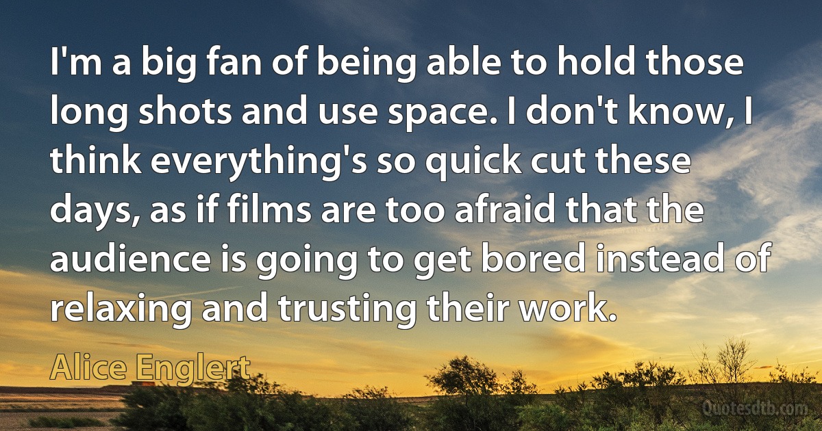 I'm a big fan of being able to hold those long shots and use space. I don't know, I think everything's so quick cut these days, as if films are too afraid that the audience is going to get bored instead of relaxing and trusting their work. (Alice Englert)