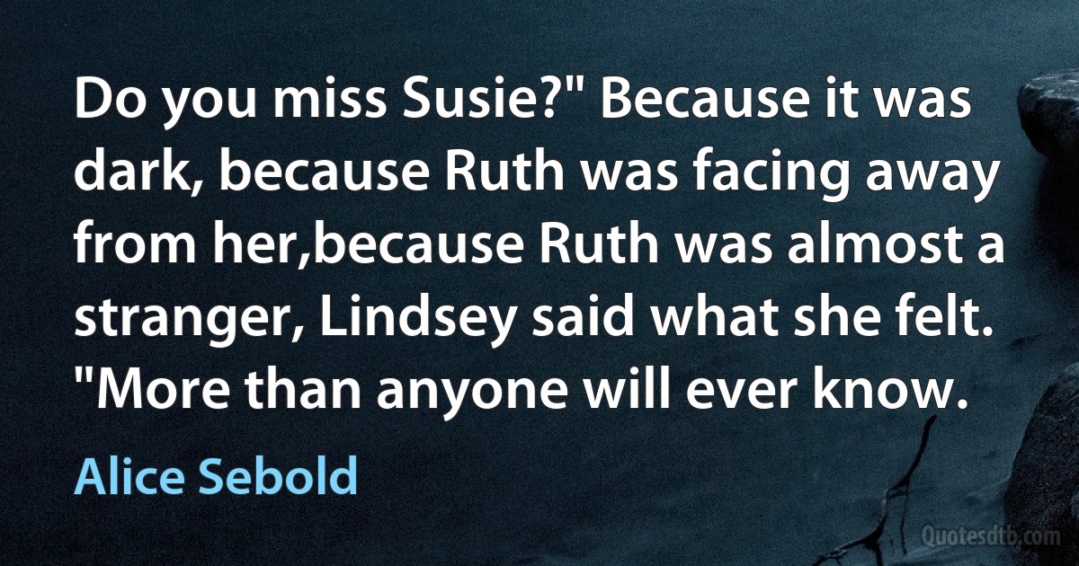 Do you miss Susie?" Because it was dark, because Ruth was facing away from her,because Ruth was almost a stranger, Lindsey said what she felt. "More than anyone will ever know. (Alice Sebold)