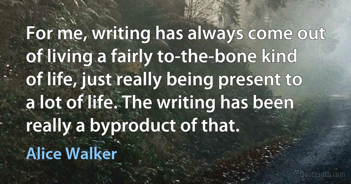 For me, writing has always come out of living a fairly to-the-bone kind of life, just really being present to a lot of life. The writing has been really a byproduct of that. (Alice Walker)