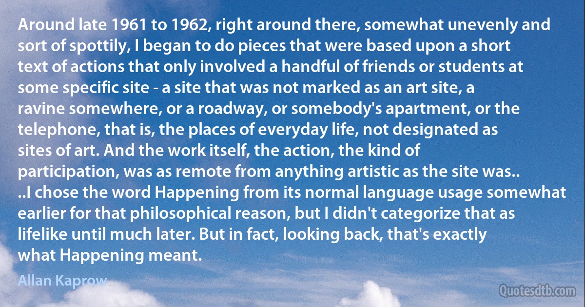 Around late 1961 to 1962, right around there, somewhat unevenly and sort of spottily, I began to do pieces that were based upon a short text of actions that only involved a handful of friends or students at some specific site - a site that was not marked as an art site, a ravine somewhere, or a roadway, or somebody's apartment, or the telephone, that is, the places of everyday life, not designated as sites of art. And the work itself, the action, the kind of participation, was as remote from anything artistic as the site was.. ..I chose the word Happening from its normal language usage somewhat earlier for that philosophical reason, but I didn't categorize that as lifelike until much later. But in fact, looking back, that's exactly what Happening meant. (Allan Kaprow)