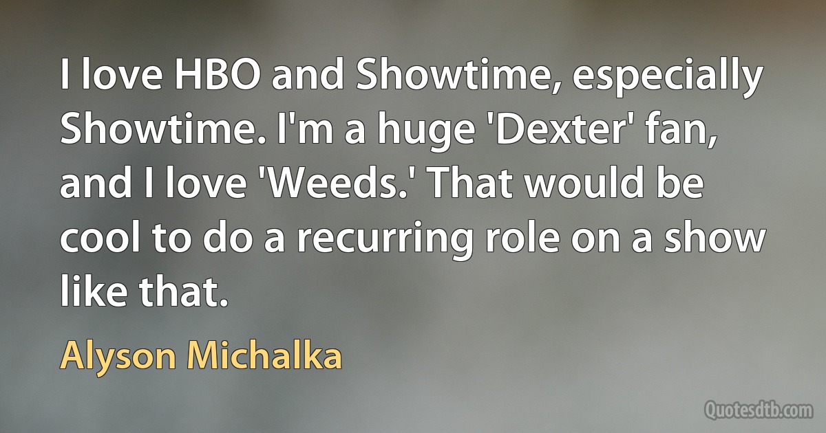 I love HBO and Showtime, especially Showtime. I'm a huge 'Dexter' fan, and I love 'Weeds.' That would be cool to do a recurring role on a show like that. (Alyson Michalka)