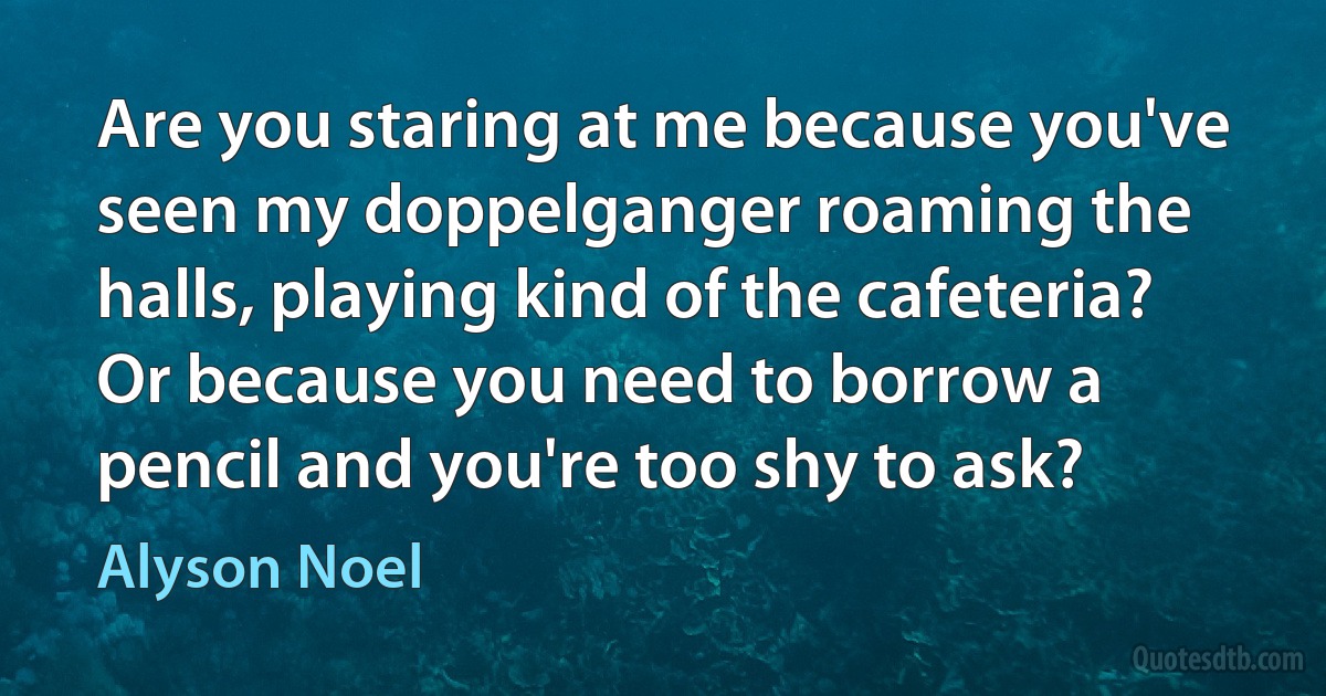 Are you staring at me because you've seen my doppelganger roaming the halls, playing kind of the cafeteria? Or because you need to borrow a pencil and you're too shy to ask? (Alyson Noel)