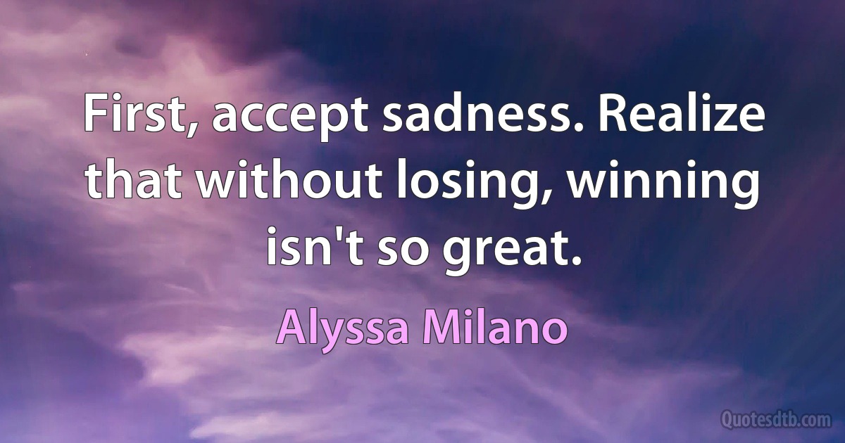 First, accept sadness. Realize that without losing, winning isn't so great. (Alyssa Milano)