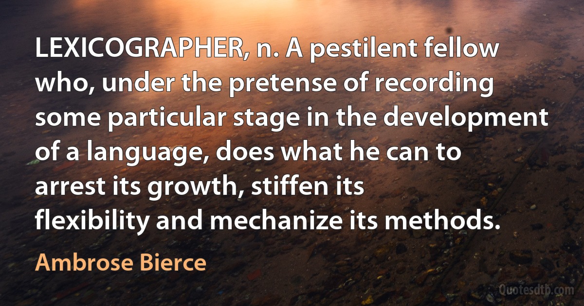 LEXICOGRAPHER, n. A pestilent fellow who, under the pretense of recording some particular stage in the development of a language, does what he can to arrest its growth, stiffen its flexibility and mechanize its methods. (Ambrose Bierce)