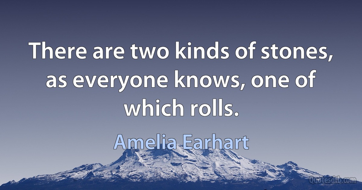 There are two kinds of stones, as everyone knows, one of which rolls. (Amelia Earhart)