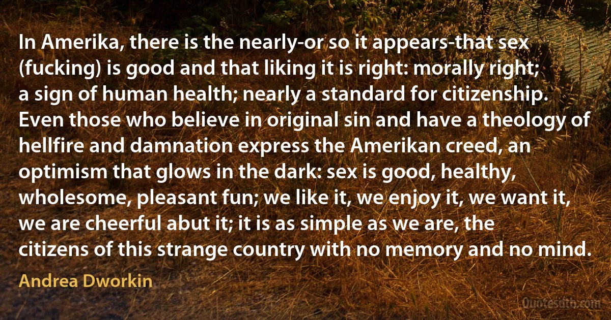 In Amerika, there is the nearly-or so it appears-that sex (fucking) is good and that liking it is right: morally right; a sign of human health; nearly a standard for citizenship. Even those who believe in original sin and have a theology of hellfire and damnation express the Amerikan creed, an optimism that glows in the dark: sex is good, healthy, wholesome, pleasant fun; we like it, we enjoy it, we want it, we are cheerful abut it; it is as simple as we are, the citizens of this strange country with no memory and no mind. (Andrea Dworkin)