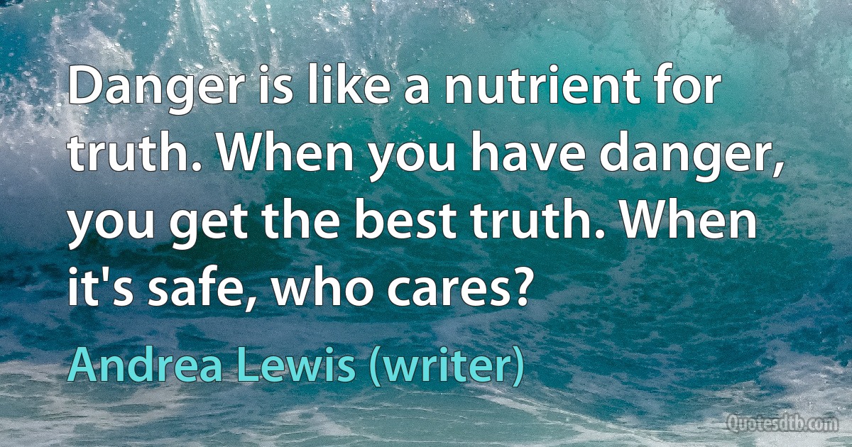 Danger is like a nutrient for truth. When you have danger, you get the best truth. When it's safe, who cares? (Andrea Lewis (writer))