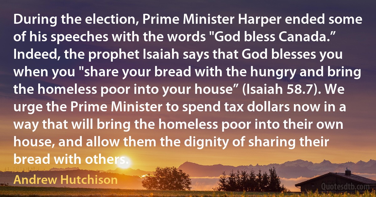 During the election, Prime Minister Harper ended some of his speeches with the words "God bless Canada.” Indeed, the prophet Isaiah says that God blesses you when you "share your bread with the hungry and bring the homeless poor into your house” (Isaiah 58.7). We urge the Prime Minister to spend tax dollars now in a way that will bring the homeless poor into their own house, and allow them the dignity of sharing their bread with others. (Andrew Hutchison)