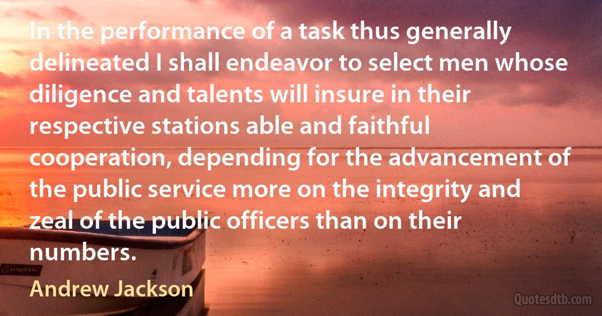 In the performance of a task thus generally delineated I shall endeavor to select men whose diligence and talents will insure in their respective stations able and faithful cooperation, depending for the advancement of the public service more on the integrity and zeal of the public officers than on their numbers. (Andrew Jackson)