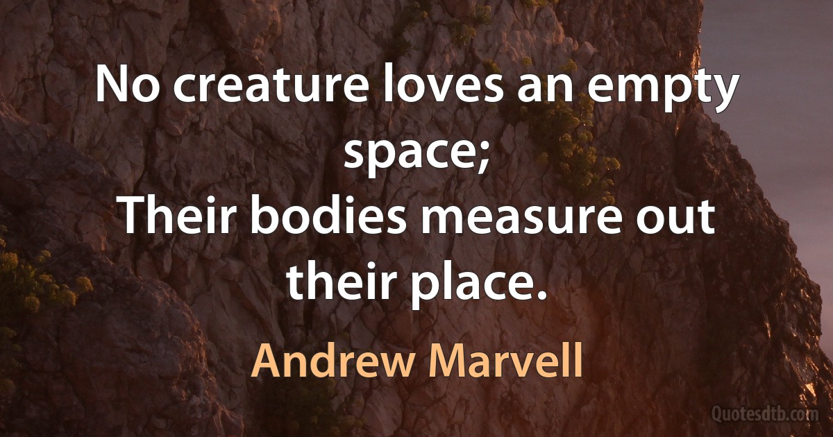 No creature loves an empty space;
Their bodies measure out their place. (Andrew Marvell)