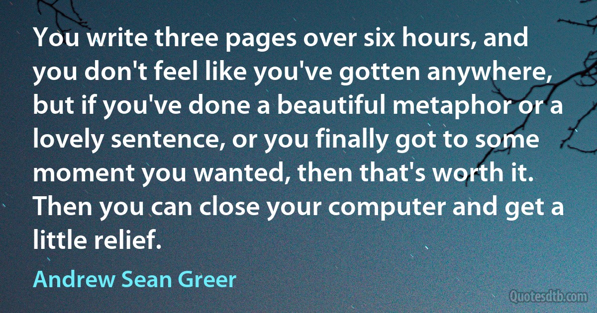 You write three pages over six hours, and you don't feel like you've gotten anywhere, but if you've done a beautiful metaphor or a lovely sentence, or you finally got to some moment you wanted, then that's worth it. Then you can close your computer and get a little relief. (Andrew Sean Greer)