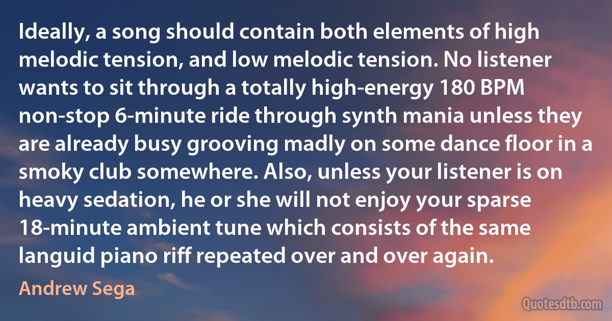 Ideally, a song should contain both elements of high melodic tension, and low melodic tension. No listener wants to sit through a totally high-energy 180 BPM non-stop 6-minute ride through synth mania unless they are already busy grooving madly on some dance floor in a smoky club somewhere. Also, unless your listener is on heavy sedation, he or she will not enjoy your sparse 18-minute ambient tune which consists of the same languid piano riff repeated over and over again. (Andrew Sega)