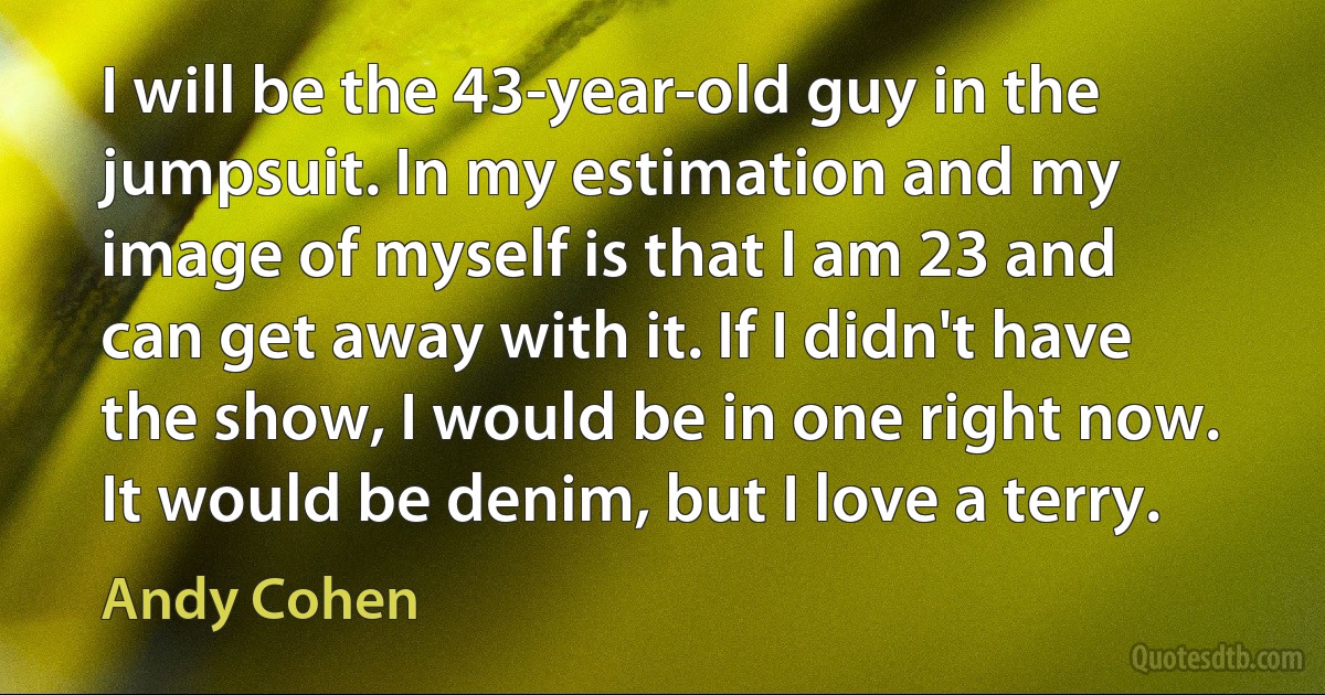 I will be the 43-year-old guy in the jumpsuit. In my estimation and my image of myself is that I am 23 and can get away with it. If I didn't have the show, I would be in one right now. It would be denim, but I love a terry. (Andy Cohen)