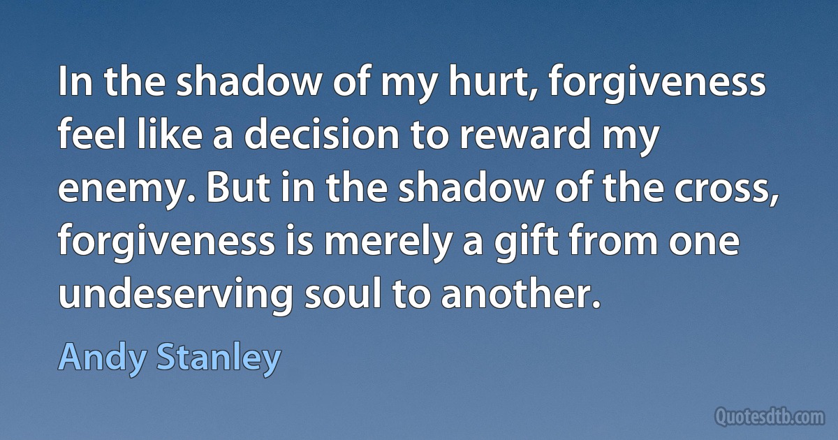 In the shadow of my hurt, forgiveness feel like a decision to reward my enemy. But in the shadow of the cross, forgiveness is merely a gift from one undeserving soul to another. (Andy Stanley)