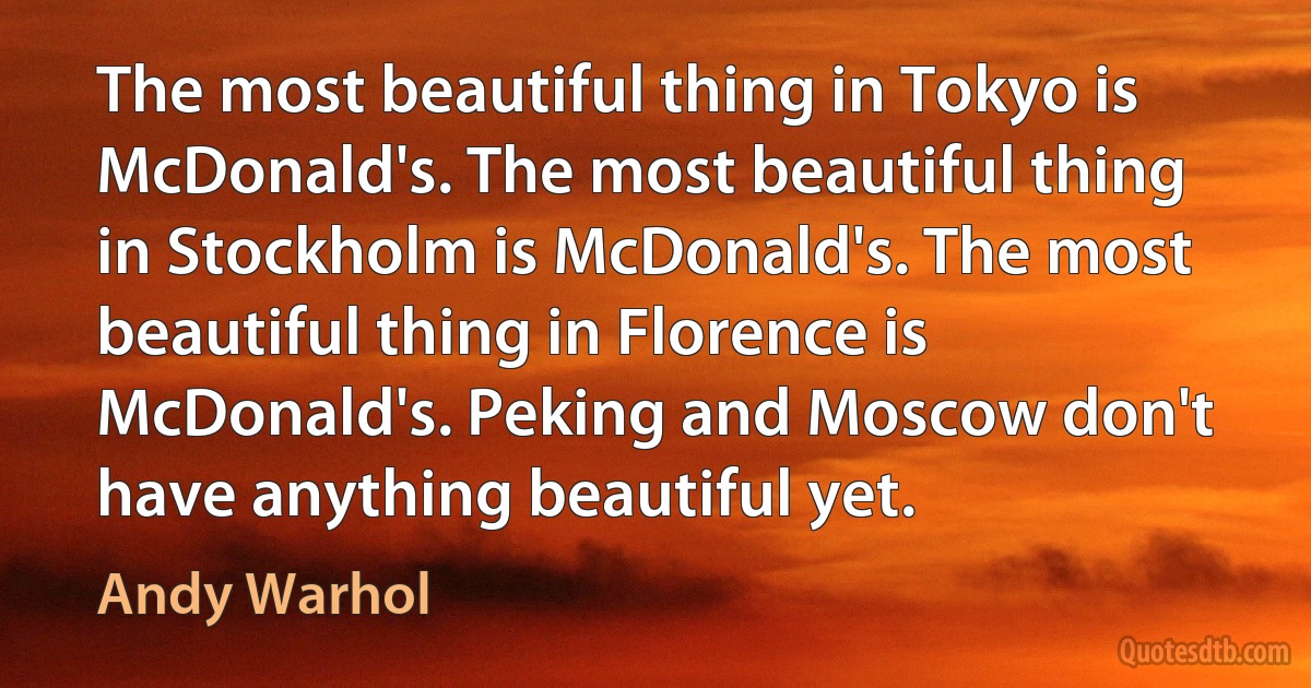 The most beautiful thing in Tokyo is McDonald's. The most beautiful thing in Stockholm is McDonald's. The most beautiful thing in Florence is McDonald's. Peking and Moscow don't have anything beautiful yet. (Andy Warhol)